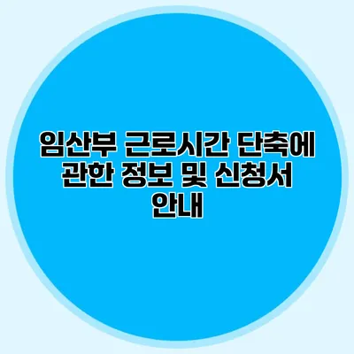 임산부 근로시간 단축에 관한 정보 및 신청서 안내